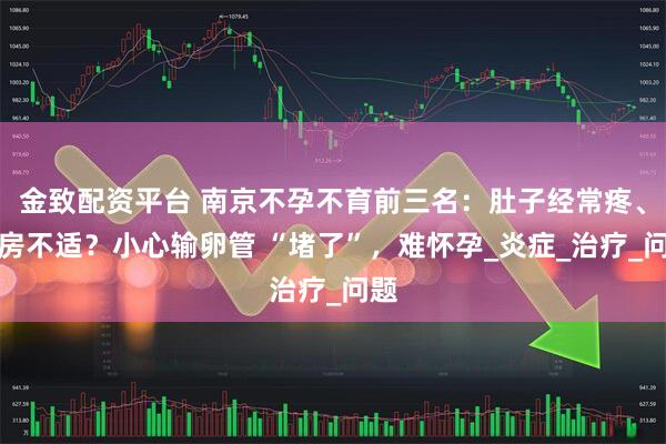 金致配资平台 南京不孕不育前三名：肚子经常疼、同房不适？小心输卵管 “堵了”，难怀孕_炎症_治疗_问题