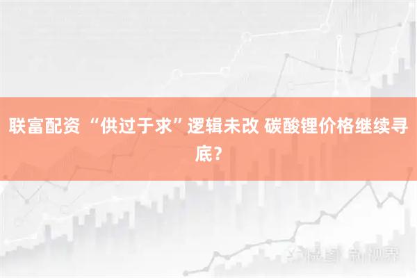 联富配资 “供过于求”逻辑未改 碳酸锂价格继续寻底？