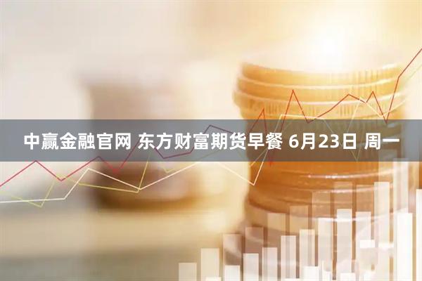 中赢金融官网 东方财富期货早餐 6月23日 周一