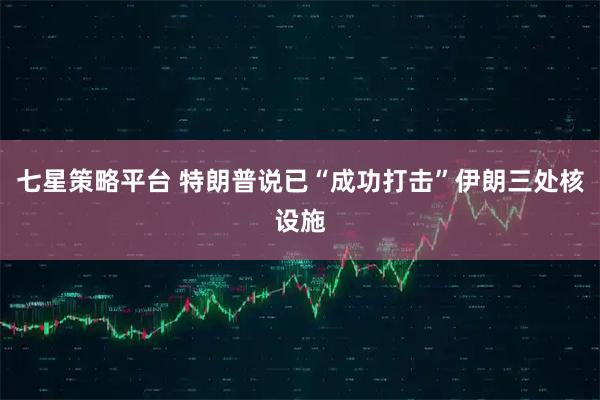 七星策略平台 特朗普说已“成功打击”伊朗三处核设施