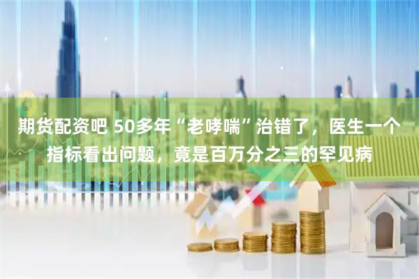 期货配资吧 50多年“老哮喘”治错了，医生一个指标看出问题，竟是百万分之三的罕见病