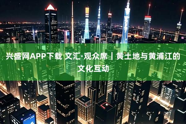 兴盛网APP下载 文汇·观众席｜黄土地与黄浦江的文化互动