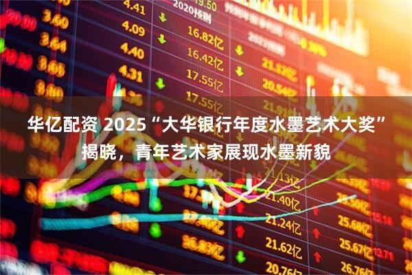 华亿配资 2025“大华银行年度水墨艺术大奖”揭晓，青年艺术家展现水墨新貌