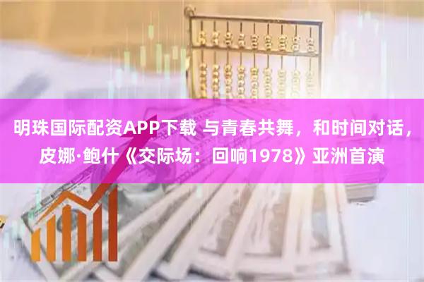 明珠国际配资APP下载 与青春共舞，和时间对话，皮娜·鲍什《交际场：回响1978》亚洲首演