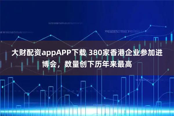 大财配资appAPP下载 380家香港企业参加进博会，数量创下历年来最高