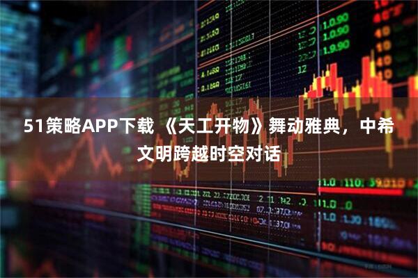 51策略APP下载 《天工开物》舞动雅典，中希文明跨越时空对话
