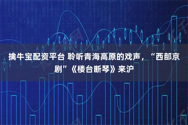 擒牛宝配资平台 聆听青海高原的戏声，“西部京剧”《楼台断琴》来沪