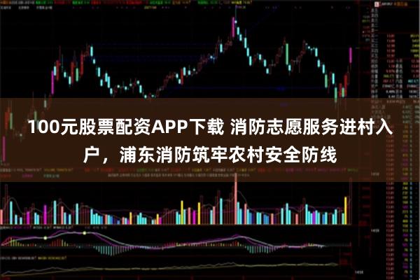 100元股票配资APP下载 消防志愿服务进村入户，浦东消防筑牢农村安全防线