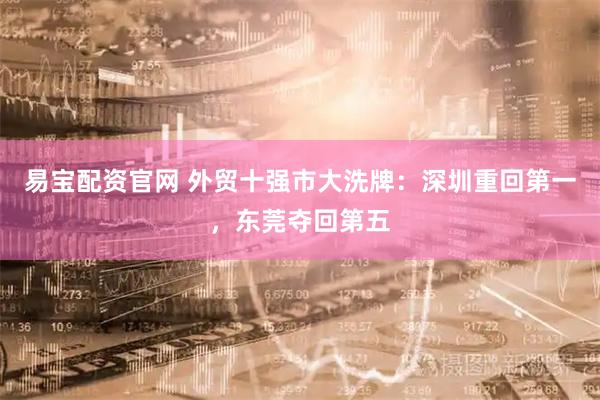 易宝配资官网 外贸十强市大洗牌：深圳重回第一，东莞夺回第五