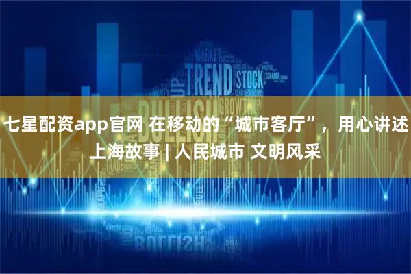 七星配资app官网 在移动的“城市客厅”，用心讲述上海故事 | 人民城市 文明风采