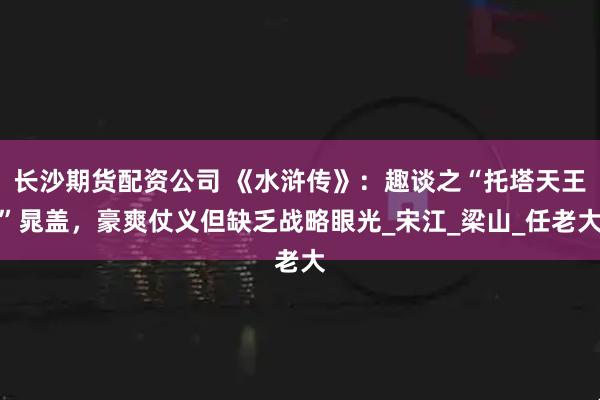 长沙期货配资公司 《水浒传》：趣谈之“托塔天王”晁盖，豪爽仗义但缺乏战略眼光_宋江_梁山_任老大