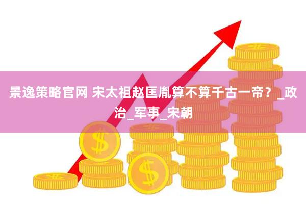景逸策略官网 宋太祖赵匡胤算不算千古一帝？_政治_军事_宋朝