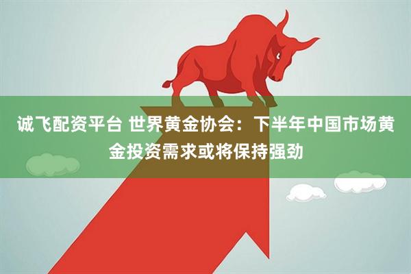 诚飞配资平台 世界黄金协会：下半年中国市场黄金投资需求或将保持强劲