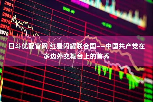 日斗优配官网 红星闪耀联合国——中国共产党在多边外交舞台上的首秀