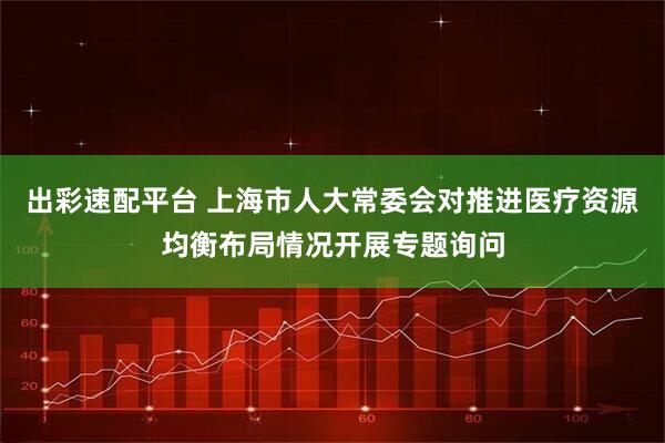 出彩速配平台 上海市人大常委会对推进医疗资源均衡布局情况开展专题询问