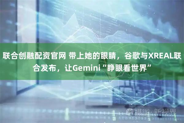 联合创融配资官网 带上她的眼睛，谷歌与XREAL联合发布，让Gemini“睁眼看世界”