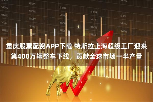 重庆股票配资APP下载 特斯拉上海超级工厂迎来第400万辆整车下线，贡献全球市场一半产量