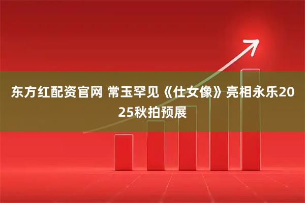 东方红配资官网 常玉罕见《仕女像》亮相永乐2025秋拍预展