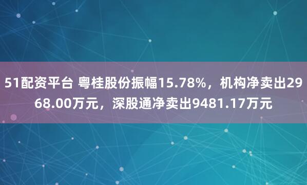 51配资平台 粤桂股份振幅15.78%，机构净卖出2968.00万元，深股通净卖出9481.17万元