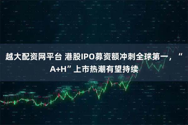 越大配资网平台 港股IPO募资额冲刺全球第一，“A+H”上市热潮有望持续