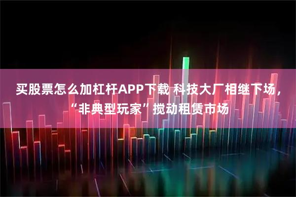 买股票怎么加杠杆APP下载 科技大厂相继下场，“非典型玩家”搅动租赁市场