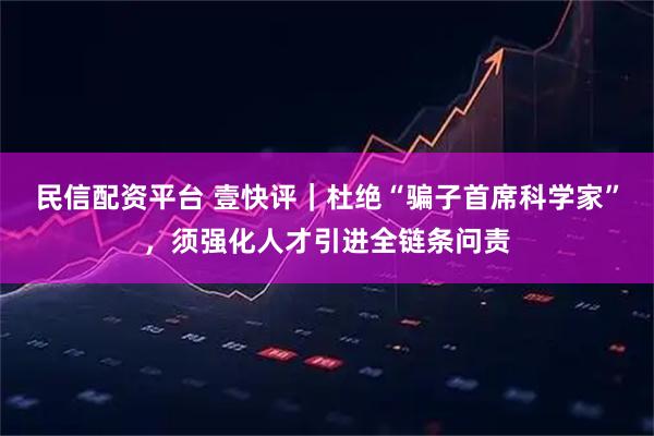 民信配资平台 壹快评｜杜绝“骗子首席科学家”，须强化人才引进全链条问责