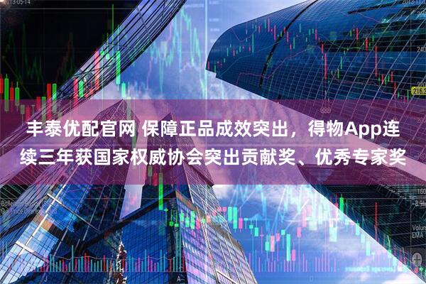 丰泰优配官网 保障正品成效突出，得物App连续三年获国家权威协会突出贡献奖、优秀专家奖