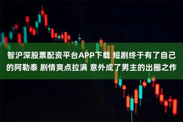 智沪深股票配资平台APP下载 短剧终于有了自己的阿勒泰 剧情爽点拉满 意外成了男主的出圈之作