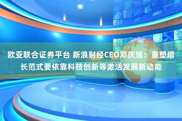 欧亚联合证券平台 新浪财经CEO邓庆旭：重塑增长范式要依靠科技创新等激活发展新动能