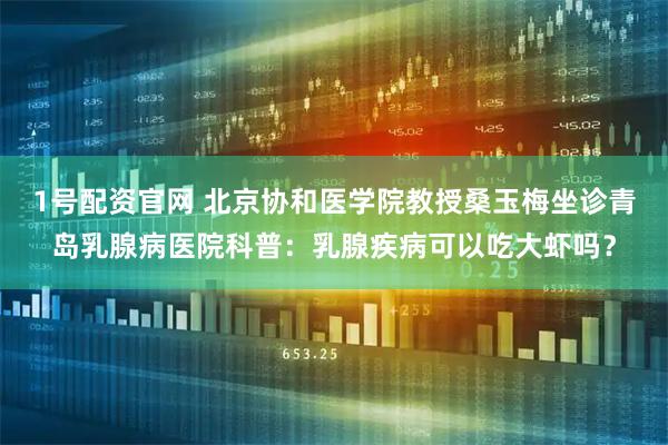 1号配资官网 北京协和医学院教授桑玉梅坐诊青岛乳腺病医院科普：乳腺疾病可以吃大虾吗？