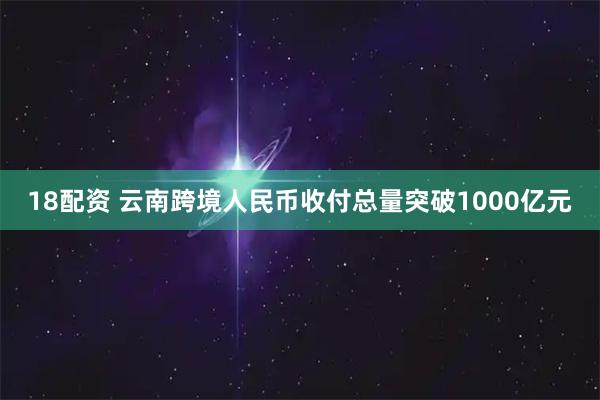 18配资 云南跨境人民币收付总量突破1000亿元