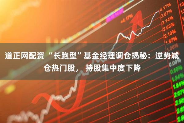 道正网配资 “长跑型”基金经理调仓揭秘：逆势减仓热门股， 持股集中度下降