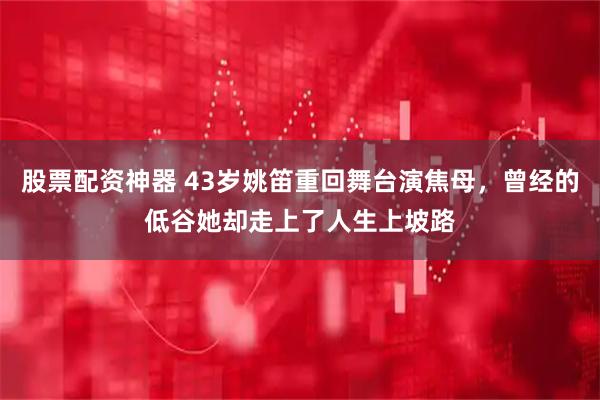 股票配资神器 43岁姚笛重回舞台演焦母,曾经的低谷她却走上了人生上坡路