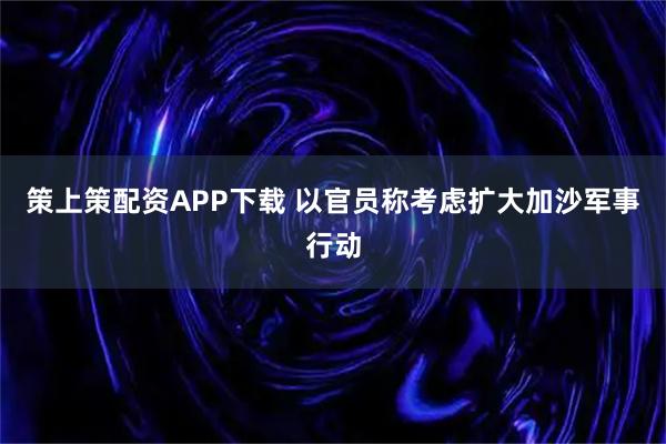 策上策配资APP下载 以官员称考虑扩大加沙军事行动