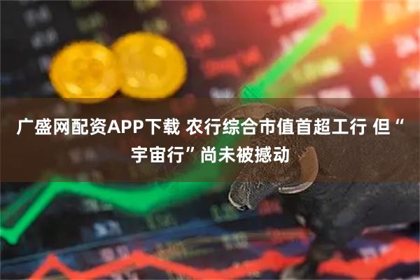 广盛网配资APP下载 农行综合市值首超工行 但“宇宙行”尚未被撼动