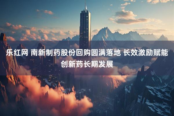 乐红网 南新制药股份回购圆满落地 长效激励赋能创新药长期发展